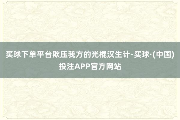 买球下单平台欺压我方的光棍汉生计-买球·(中国)投注APP官方网站
