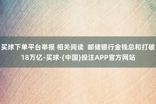 买球下单平台举报 相关阅读  邮储银行金钱总和打破18万亿-买球·(中国)投注APP官方网站