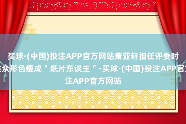 买球·(中国)投注APP官方网站萧亚轩担任评委时被不雅众形色瘦成＂纸片东谈主＂-买球·(中国)投注APP官方网站
