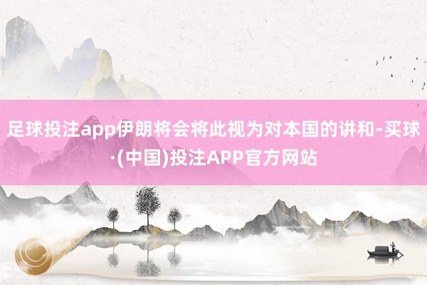 足球投注app伊朗将会将此视为对本国的讲和-买球·(中国)投注APP官方网站