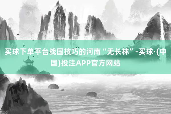 买球下单平台战国技巧的河南“无长林”-买球·(中国)投注APP官方网站