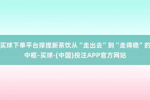 买球下单平台撑捏新茶饮从“走出去”到“走得稳”的中枢-买球·(中国)投注APP官方网站