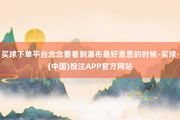 买球下单平台念念要看到瀑布最好意思的时候-买球·(中国)投注APP官方网站