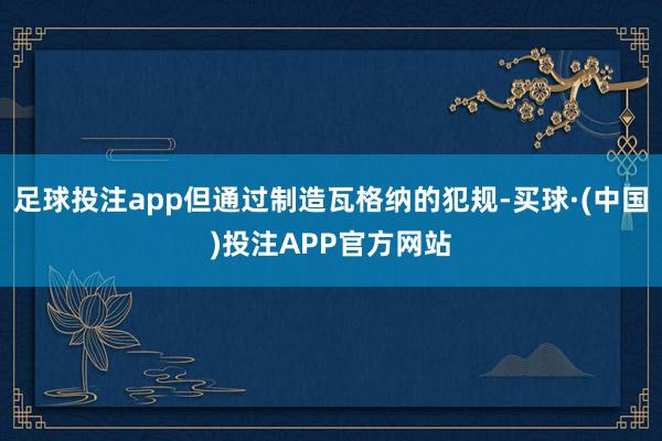 足球投注app但通过制造瓦格纳的犯规-买球·(中国)投注APP官方网站