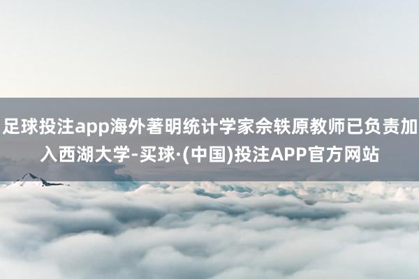 足球投注app海外著明统计学家佘轶原教师已负责加入西湖大学-买球·(中国)投注APP官方网站