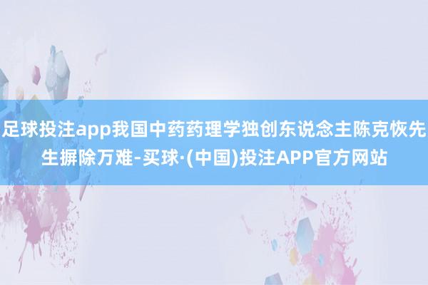 足球投注app我国中药药理学独创东说念主陈克恢先生摒除万难-买球·(中国)投注APP官方网站