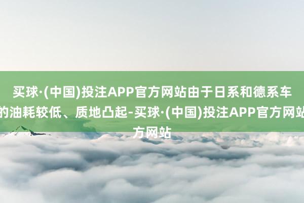 买球·(中国)投注APP官方网站由于日系和德系车的油耗较低、质地凸起-买球·(中国)投注APP官方网站