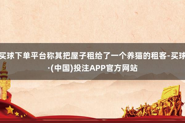 买球下单平台称其把屋子租给了一个养猫的租客-买球·(中国)投注APP官方网站