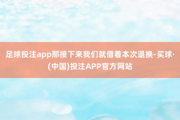 足球投注app那接下来我们就借着本次退换-买球·(中国)投注APP官方网站