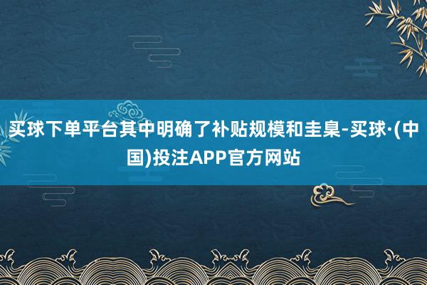 买球下单平台其中明确了补贴规模和圭臬-买球·(中国)投注APP官方网站