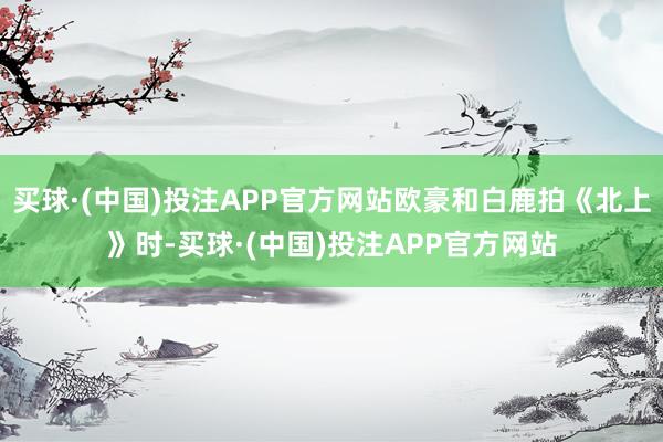 买球·(中国)投注APP官方网站欧豪和白鹿拍《北上》时-买球·(中国)投注APP官方网站