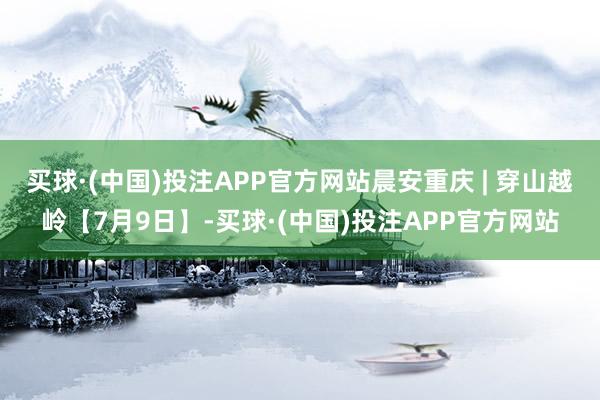 买球·(中国)投注APP官方网站晨安重庆 | 穿山越岭【7月9日】-买球·(中国)投注APP官方网站