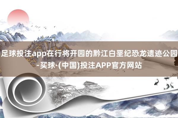 足球投注app在行将开园的黔江白垩纪恐龙遗迹公园-买球·(中国)投注APP官方网站