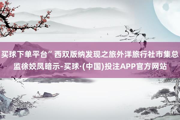 买球下单平台”西双版纳发现之旅外洋旅行社市集总监徐姣凤暗示-买球·(中国)投注APP官方网站