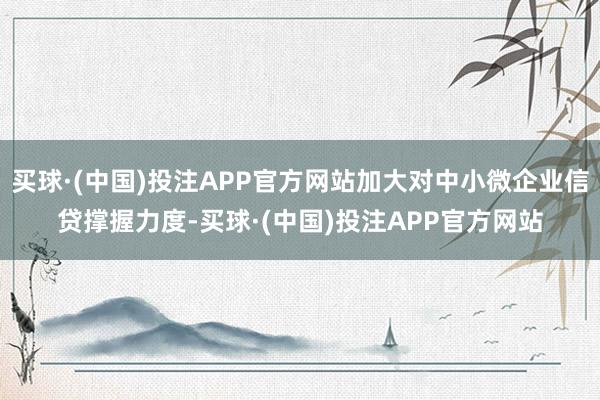 买球·(中国)投注APP官方网站加大对中小微企业信贷撑握力度-买球·(中国)投注APP官方网站