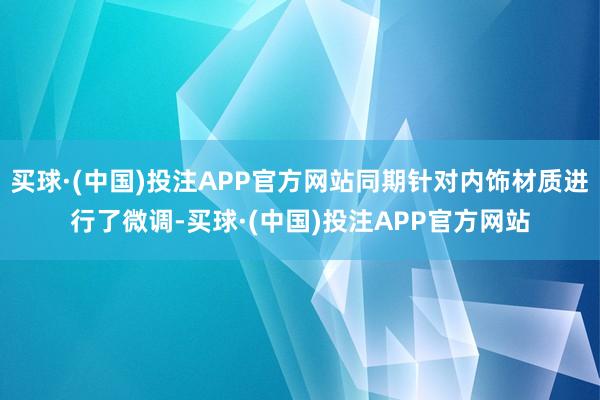 买球·(中国)投注APP官方网站同期针对内饰材质进行了微调-买球·(中国)投注APP官方网站