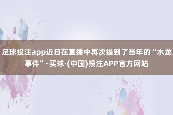 足球投注app近日在直播中再次提到了当年的“水龙事件”-买球·(中国)投注APP官方网站