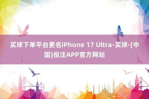 买球下单平台更名iPhone 17 Ultra-买球·(中国)投注APP官方网站