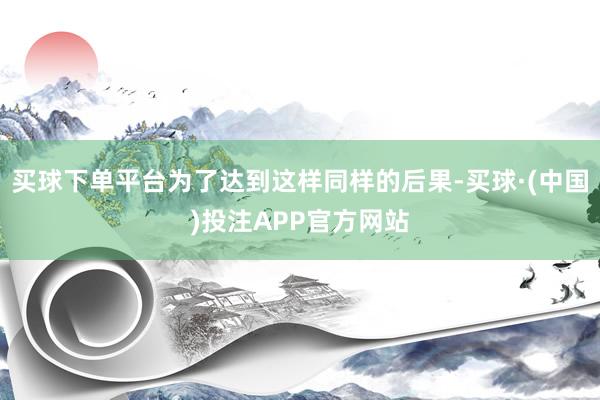 买球下单平台为了达到这样同样的后果-买球·(中国)投注APP官方网站
