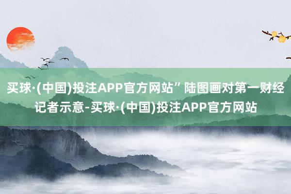 买球·(中国)投注APP官方网站”陆图画对第一财经记者示意-买球·(中国)投注APP官方网站