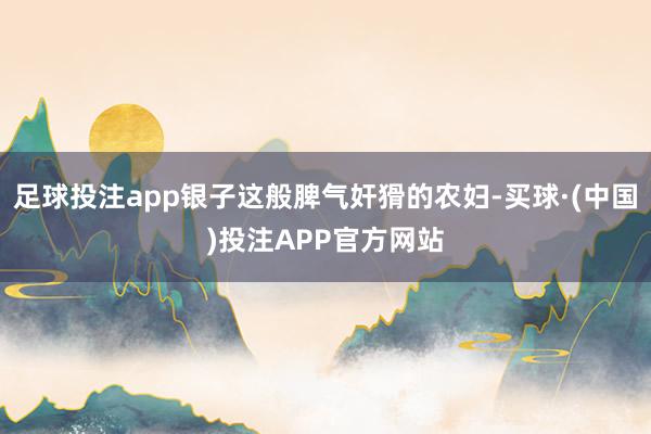 足球投注app银子这般脾气奸猾的农妇-买球·(中国)投注APP官方网站