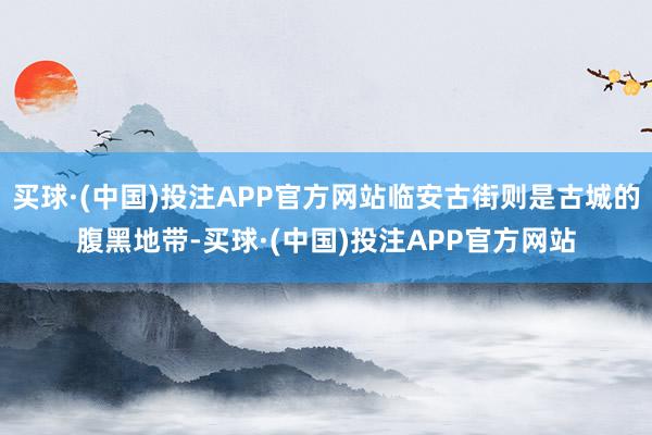 买球·(中国)投注APP官方网站临安古街则是古城的腹黑地带-买球·(中国)投注APP官方网站