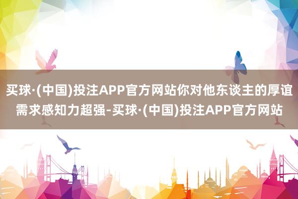 买球·(中国)投注APP官方网站你对他东谈主的厚谊需求感知力超强-买球·(中国)投注APP官方网站