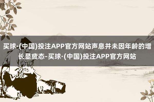 买球·(中国)投注APP官方网站声息并未因年龄的增长显疲态-买球·(中国)投注APP官方网站