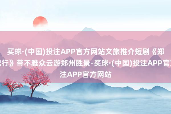 买球·(中国)投注APP官方网站文旅推介短剧《郑州畅纪行》带不雅众云游郑州胜景-买球·(中国)投注APP官方网站