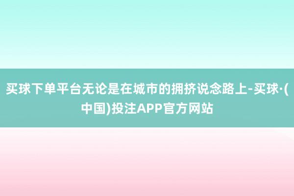 买球下单平台无论是在城市的拥挤说念路上-买球·(中国)投注APP官方网站