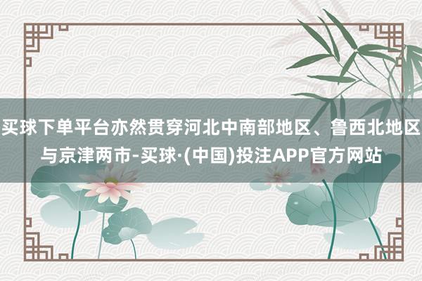 买球下单平台亦然贯穿河北中南部地区、鲁西北地区与京津两市-买球·(中国)投注APP官方网站
