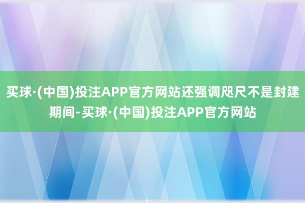 买球·(中国)投注APP官方网站还强调咫尺不是封建期间-买球·(中国)投注APP官方网站