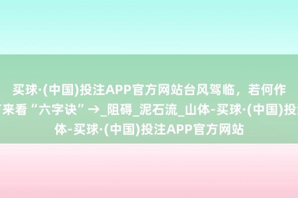 买球·(中国)投注APP官方网站台风驾临，若何作念好防范？所有来看“六字诀”→_阻碍_泥石流_山体-买球·(中国)投注APP官方网站