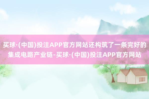 买球·(中国)投注APP官方网站还构筑了一条完好的集成电路产业链-买球·(中国)投注APP官方网站