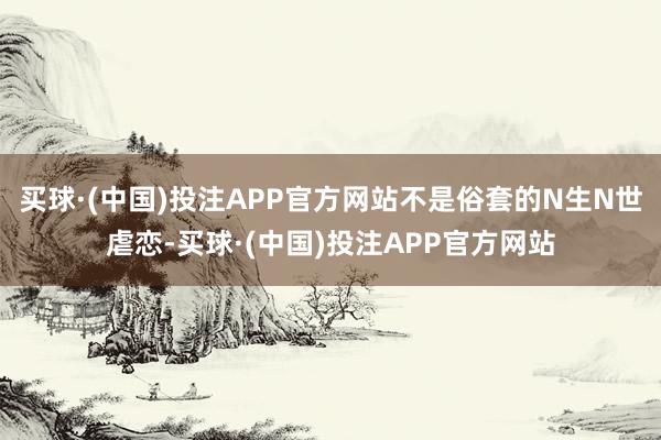 买球·(中国)投注APP官方网站不是俗套的N生N世虐恋-买球·(中国)投注APP官方网站