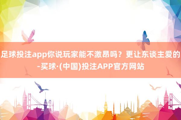 足球投注app你说玩家能不激昂吗？更让东谈主爱的-买球·(中国)投注APP官方网站