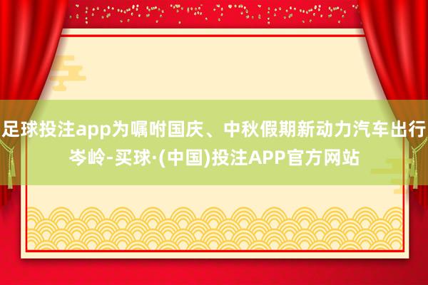足球投注app为嘱咐国庆、中秋假期新动力汽车出行岑岭-买球·(中国)投注APP官方网站