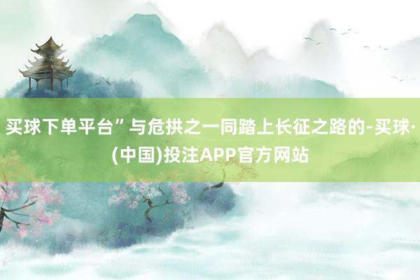 买球下单平台”与危拱之一同踏上长征之路的-买球·(中国)投注APP官方网站