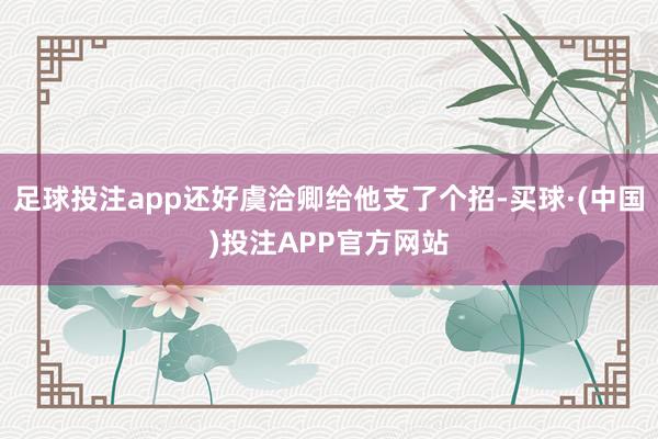 足球投注app还好虞洽卿给他支了个招-买球·(中国)投注APP官方网站
