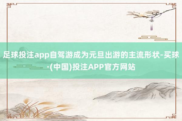 足球投注app自驾游成为元旦出游的主流形状-买球·(中国)投注APP官方网站