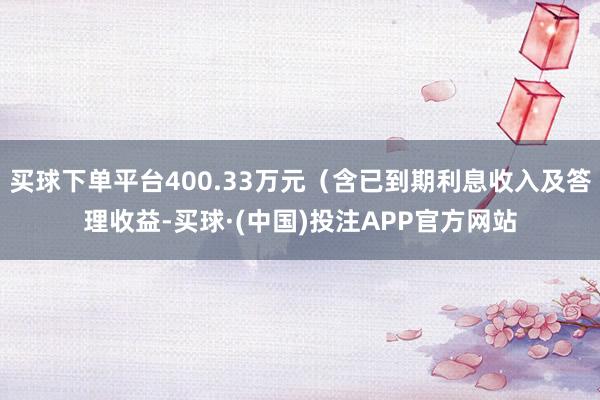 买球下单平台400.33万元（含已到期利息收入及答理收益-买球·(中国)投注APP官方网站