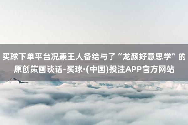 买球下单平台况兼王人备给与了“龙颜好意思学”的原创策画谈话-买球·(中国)投注APP官方网站