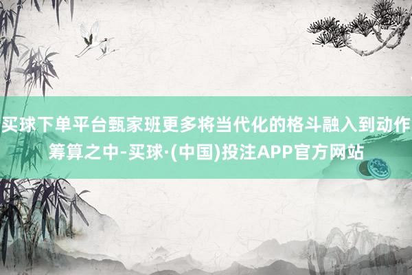 买球下单平台甄家班更多将当代化的格斗融入到动作筹算之中-买球·(中国)投注APP官方网站