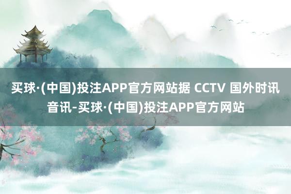 买球·(中国)投注APP官方网站据 CCTV 国外时讯音讯-买球·(中国)投注APP官方网站