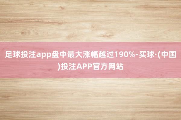 足球投注app盘中最大涨幅越过190%-买球·(中国)投注APP官方网站