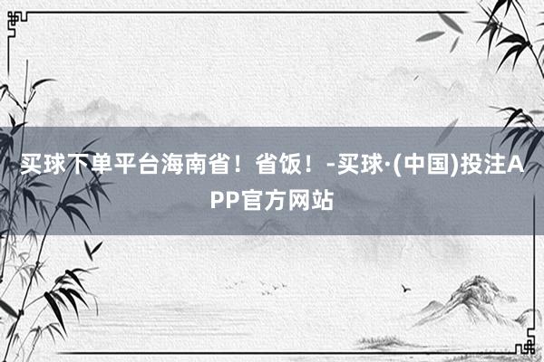 买球下单平台海南省！省饭！-买球·(中国)投注APP官方网站