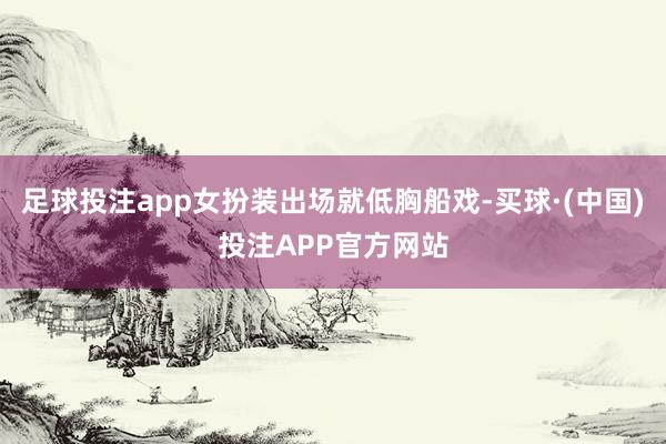 足球投注app女扮装出场就低胸船戏-买球·(中国)投注APP官方网站