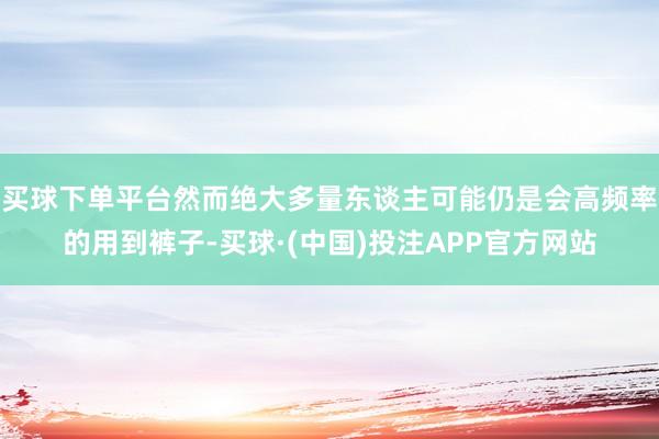 买球下单平台然而绝大多量东谈主可能仍是会高频率的用到裤子-买球·(中国)投注APP官方网站