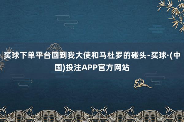 买球下单平台回到我大使和马杜罗的碰头-买球·(中国)投注APP官方网站