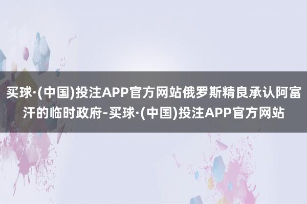 买球·(中国)投注APP官方网站俄罗斯精良承认阿富汗的临时政府-买球·(中国)投注APP官方网站